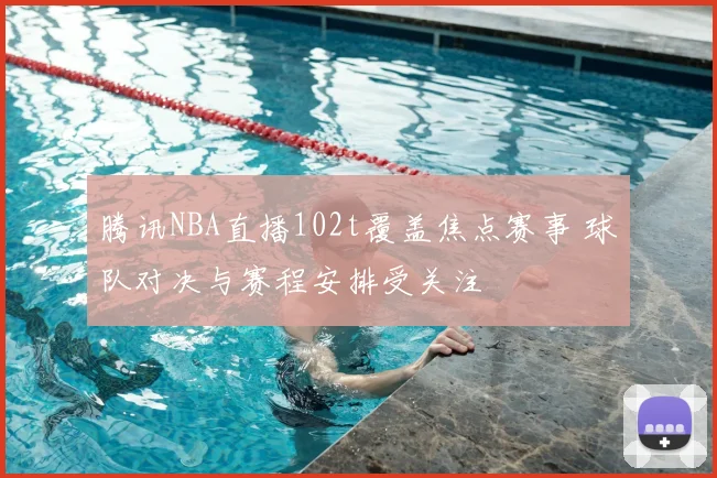 腾讯NBA直播102t覆盖焦点赛事 球队对决与赛程安排受关注