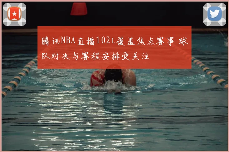 腾讯NBA直播102t覆盖焦点赛事 球队对决与赛程安排受关注