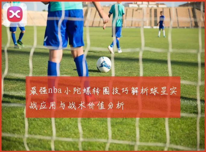 最强nba小陀螺转圈技巧解析球星实战应用与战术价值分析