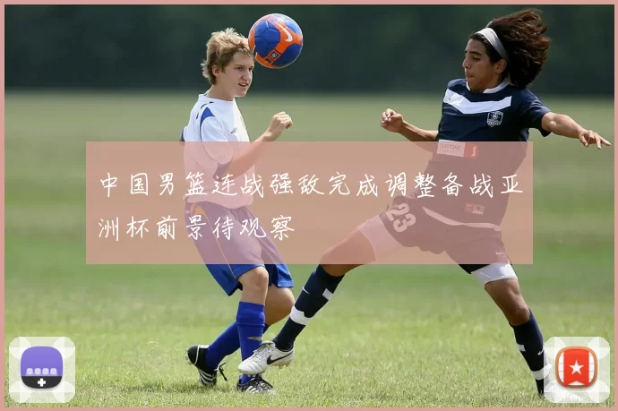 中国男篮连战强敌完成调整备战亚洲杯前景待观察