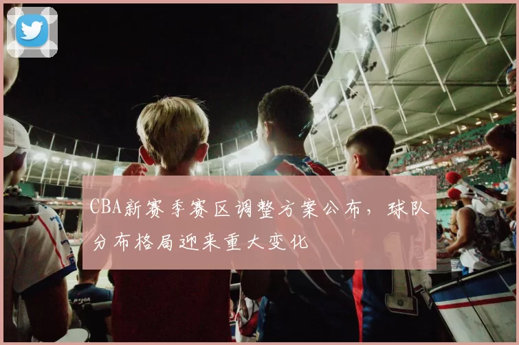 CBA新赛季赛区调整方案公布，球队分布格局迎来重大变化