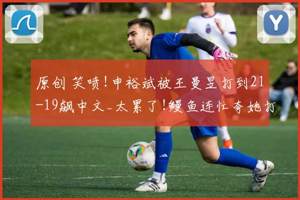 原创 笑喷!申裕斌被王曼昱打到21-19飙中文_太累了!鳗鱼连忙夸她打得好