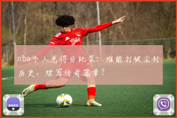 nba个人总得分纪录：谁能打破尘封历史，续写传奇篇章？