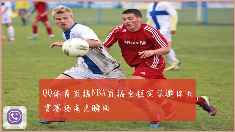 QQ体育直播NBA直播全程实录邀你共赏赛场高光瞬间