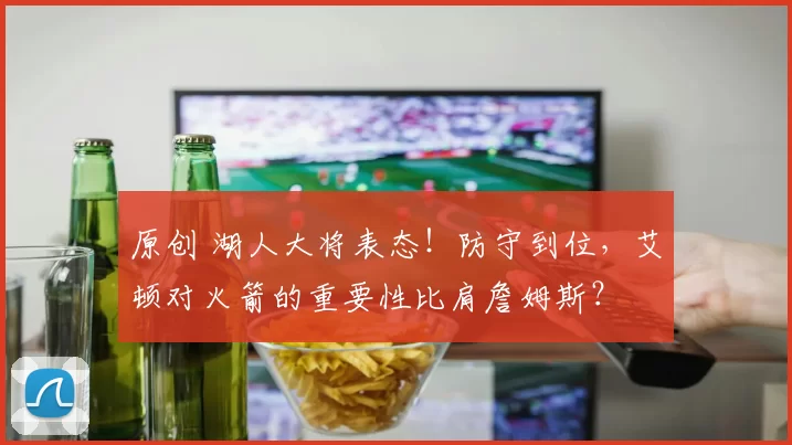 原创 湖人大将表态！防守到位，艾顿对火箭的重要性比肩詹姆斯？