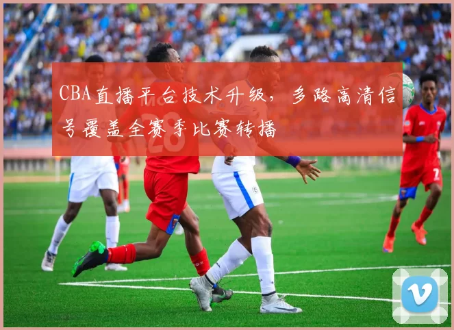 CBA直播平台技术升级，多路高清信号覆盖全赛季比赛转播