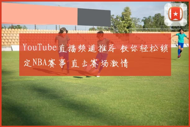 YouTube直播频道推荐 教你轻松锁定NBA赛事 直击赛场激情