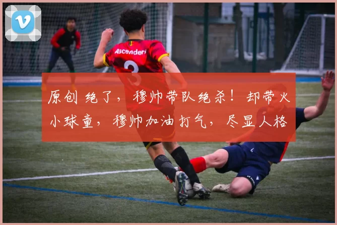 原创 绝了，穆帅带队绝杀！却带火小球童，穆帅加油打气，尽显人格魅力