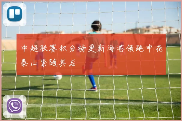 中超联赛积分榜更新海港领跑申花泰山紧随其后