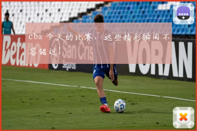 cba 今天的比赛，这些精彩瞬间不容错过！