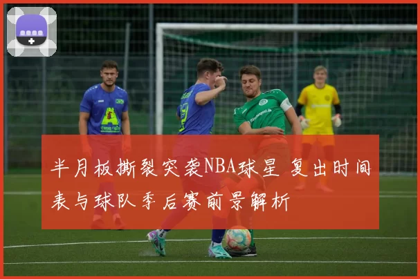 半月板撕裂突袭NBA球星 复出时间表与球队季后赛前景解析