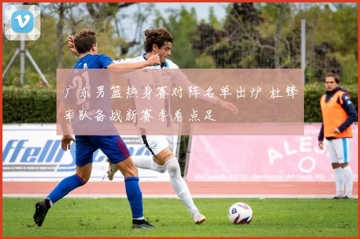 广东男篮热身赛对阵名单出炉 杜锋率队备战新赛季看点足