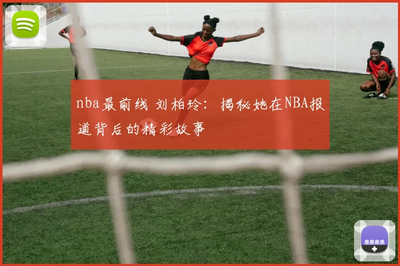 nba最前线 刘柏玲:揭秘她在NBA报道背后的精彩故事