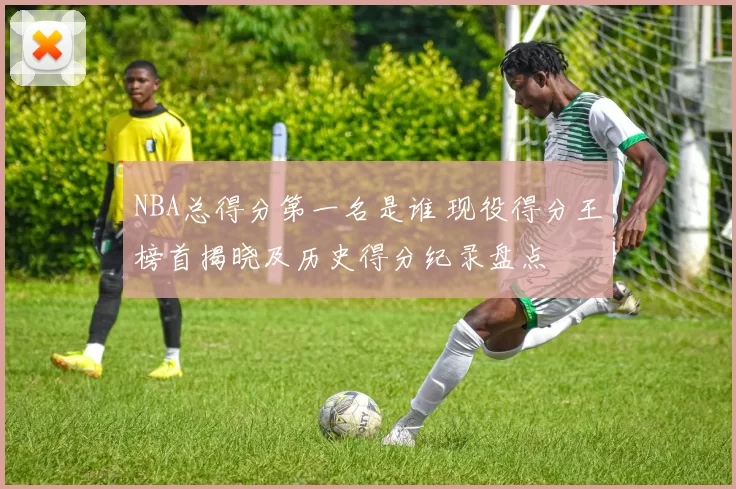 NBA总得分第一名是谁 现役得分王榜首揭晓及历史得分纪录盘点