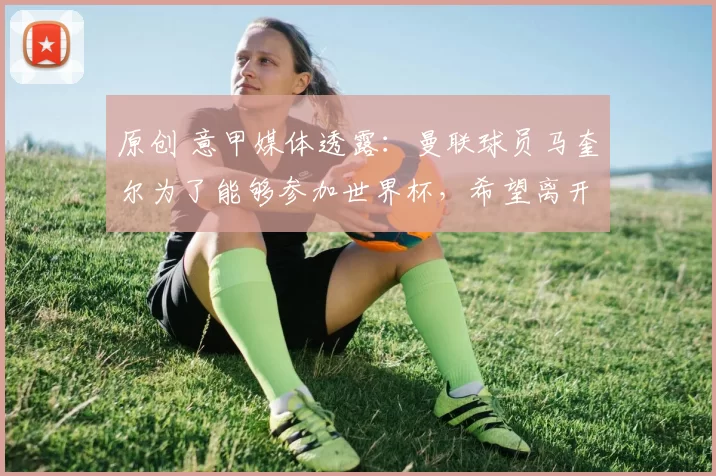 原创 意甲媒体透露:曼联球员马奎尔为了能够参加世界杯,希望离开曼联,自荐米兰
