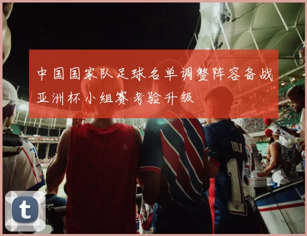 中国国家队足球名单调整阵容备战亚洲杯小组赛考验升级