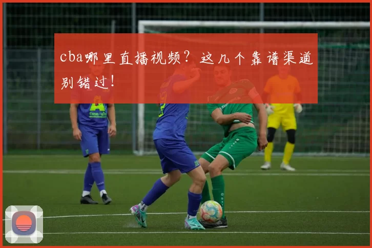 cba哪里直播视频？这几个靠谱渠道别错过！