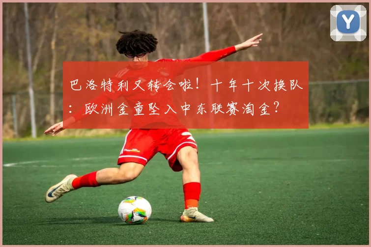 巴洛特利又转会啦！十年十次换队：欧洲金童坠入中东联赛淘金？