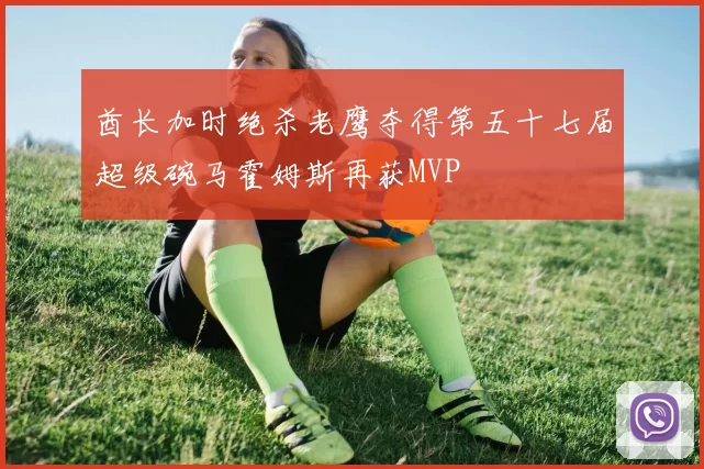 酋长加时绝杀老鹰夺得第五十七届超级碗马霍姆斯再获MVP
