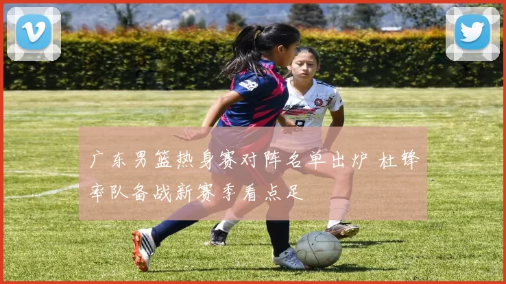 广东男篮热身赛对阵名单出炉 杜锋率队备战新赛季看点足