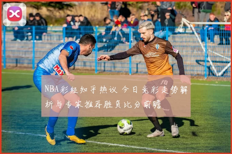 NBA彩经知乎热议 今日竞彩走势解析与专家推荐胜负比分前瞻