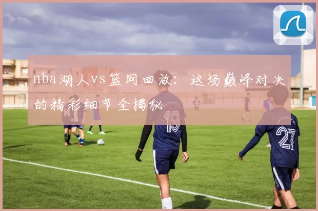nba湖人vs篮网回放：这场巅峰对决的精彩细节全揭秘