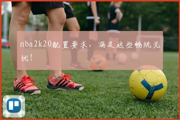 nba2k20配置要求，满足这些畅玩无忧！
