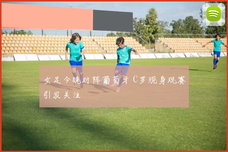 女足今晚对阵葡萄牙 C罗现身观赛引发关注