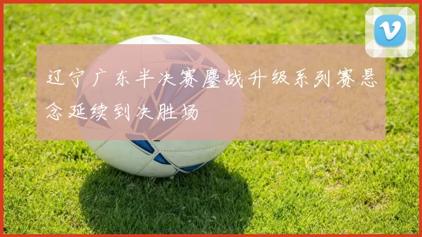 辽宁广东半决赛鏖战升级系列赛悬念延续到决胜场