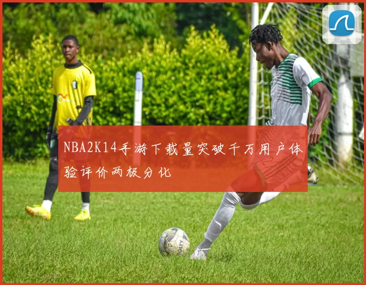 NBA2K14手游下载量突破千万用户体验评价两极分化