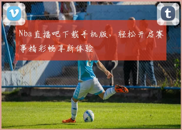 Nba直播吧下载手机版，轻松开启赛事精彩畅享新体验