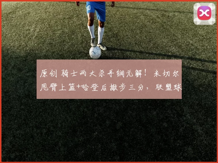 原创 骑士两大杀手锏无解！米切尔甩臂上篮+哈登后撤步三分，联盟球队难以防守