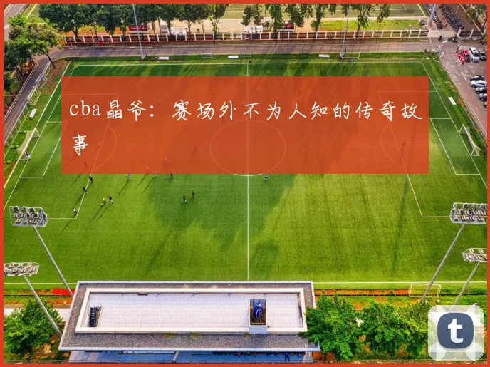 cba晶爷：赛场外不为人知的传奇故事