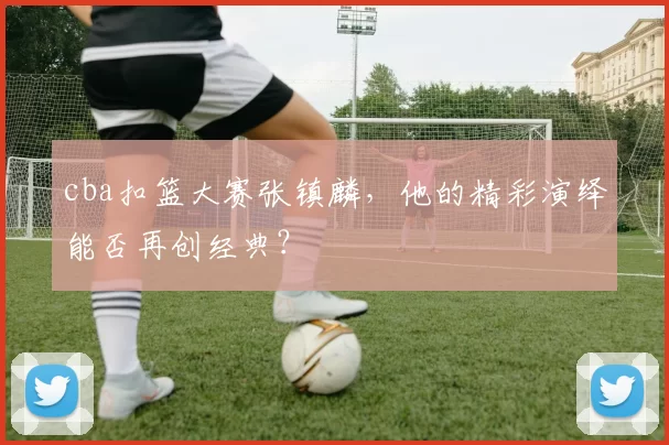cba扣篮大赛张镇麟，他的精彩演绎能否再创经典？
