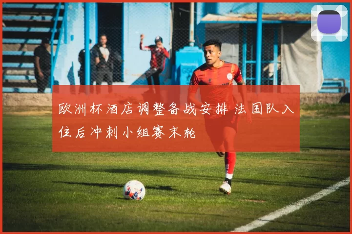 欧洲杯酒店调整备战安排 法国队入住后冲刺小组赛末轮