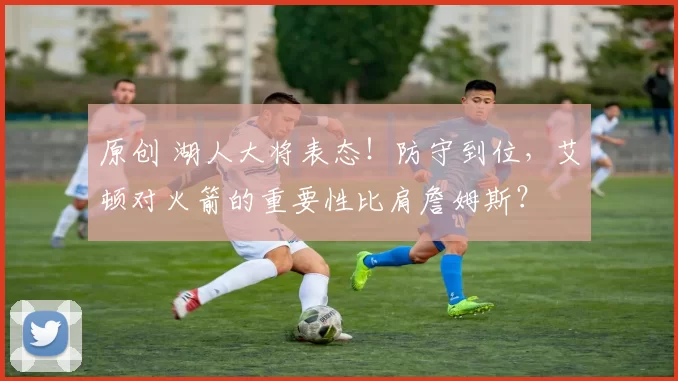 原创 湖人大将表态！防守到位，艾顿对火箭的重要性比肩詹姆斯？