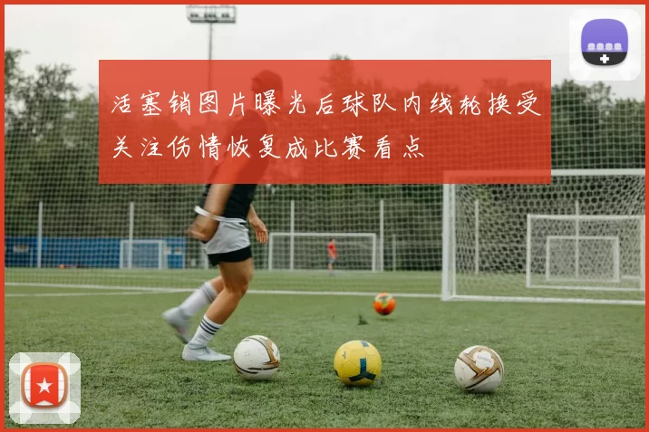 活塞销图片曝光后球队内线轮换受关注伤情恢复成比赛看点