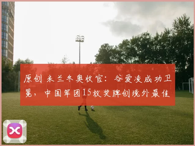 原创 米兰冬奥收官：谷爱凌成功卫冕，中国军团15枚奖牌创境外最佳战绩