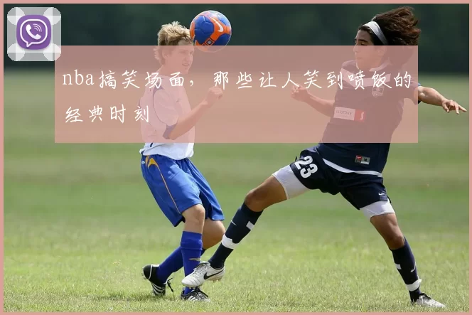 nba搞笑场面,那些让人笑到喷饭的经典时刻