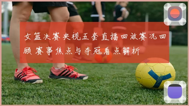 女篮决赛央视五套直播回放赛况回顾 赛事焦点与夺冠看点解析