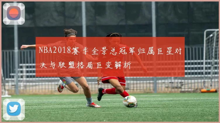 NBA2018赛季全景总冠军归属巨星对决与联盟格局巨变解析
