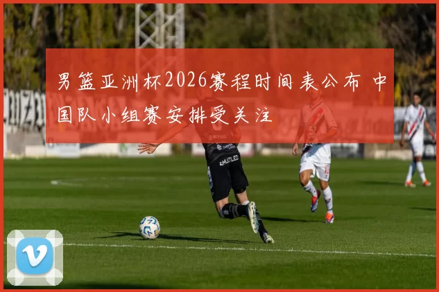 男篮亚洲杯2026赛程时间表公布 中国队小组赛安排受关注