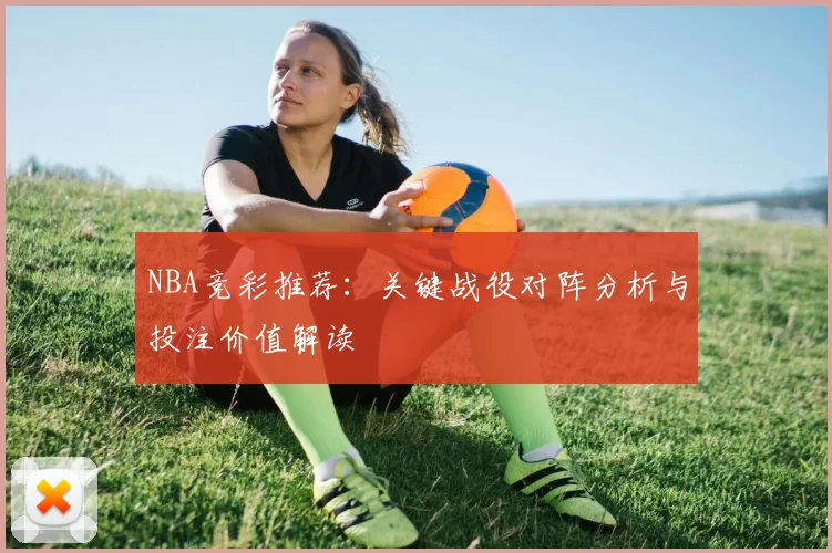 NBA竞彩推荐：关键战役对阵分析与投注价值解读