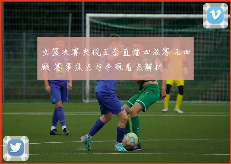 女篮决赛央视五套直播回放赛况回顾 赛事焦点与夺冠看点解析